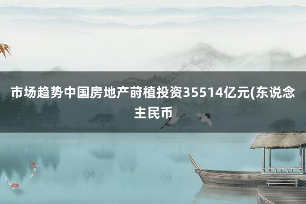 市场趋势中国房地产莳植投资35514亿元(东说念主民币