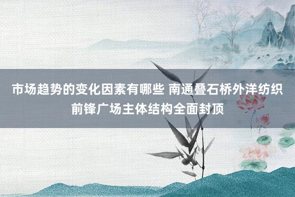 市场趋势的变化因素有哪些 南通叠石桥外洋纺织前锋广场主体结构全面封顶