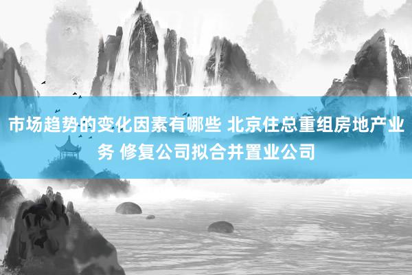 市场趋势的变化因素有哪些 北京住总重组房地产业务 修复公司拟合并置业公司