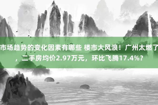 市场趋势的变化因素有哪些 楼市大风浪！广州太燃了，二手房均价2.97万元，环比飞腾17.4%？