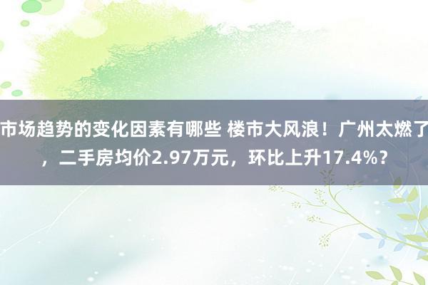 市场趋势的变化因素有哪些 楼市大风浪！广州太燃了，二手房均价2.97万元，环比上升17.4%？