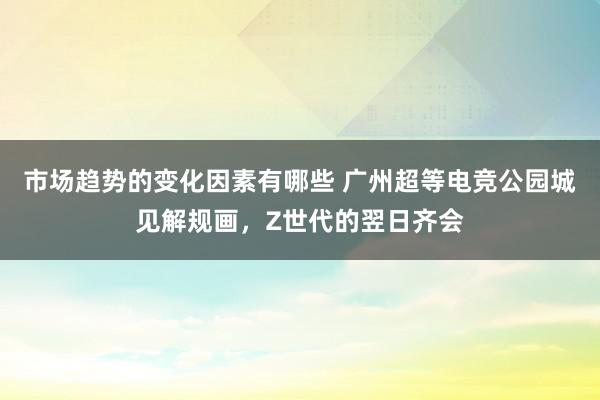 市场趋势的变化因素有哪些 广州超等电竞公园城见解规画，Z世代的翌日齐会