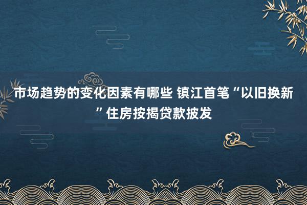 市场趋势的变化因素有哪些 镇江首笔“以旧换新”住房按揭贷款披发