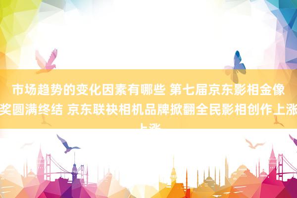 市场趋势的变化因素有哪些 第七届京东影相金像奖圆满终结 京东联袂相机品牌掀翻全民影相创作上涨