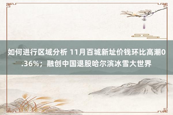 如何进行区域分析 11月百城新址价钱环比高潮0.36%；融创中国退股哈尔滨冰雪大世界