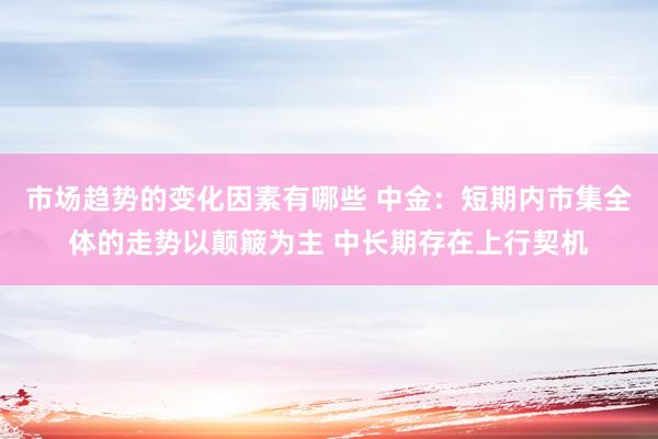 市场趋势的变化因素有哪些 中金：短期内市集全体的走势以颠簸为主 中长期存在上行契机