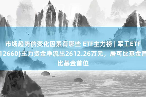 市场趋势的变化因素有哪些 ETF主力榜 | 军工ETF(512660)主力资金净流出2612.26万元，居可比基金首位