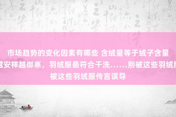 市场趋势的变化因素有哪些 含绒量等于绒子含量，羽绒服越安祥越御寒，羽绒服最符合干洗……别被这些羽绒服传言误导