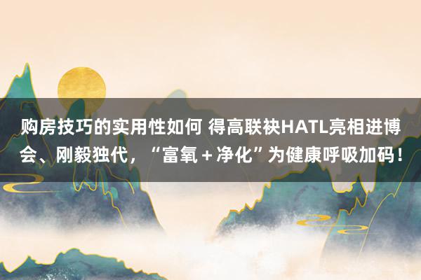 购房技巧的实用性如何 得高联袂HATL亮相进博会、刚毅独代，“富氧＋净化”为健康呼吸加码！