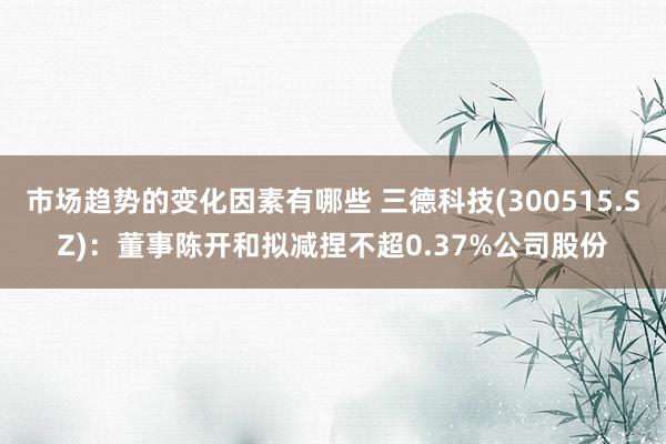 市场趋势的变化因素有哪些 三德科技(300515.SZ)：董事陈开和拟减捏不超0.37%公司股份