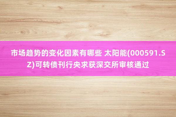 市场趋势的变化因素有哪些 太阳能(000591.SZ)可转债刊行央求获深交所审核通过