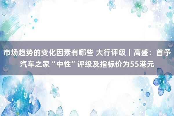 市场趋势的变化因素有哪些 大行评级丨高盛：首予汽车之家“中性”评级及指标价为55港元