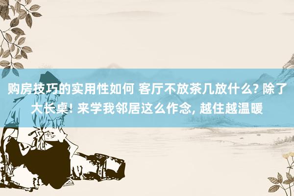 购房技巧的实用性如何 客厅不放茶几放什么? 除了大长桌! 来学我邻居这么作念, 越住越温暖