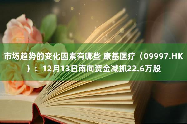 市场趋势的变化因素有哪些 康基医疗（09997.HK）：12月13日南向资金减抓22.6万股