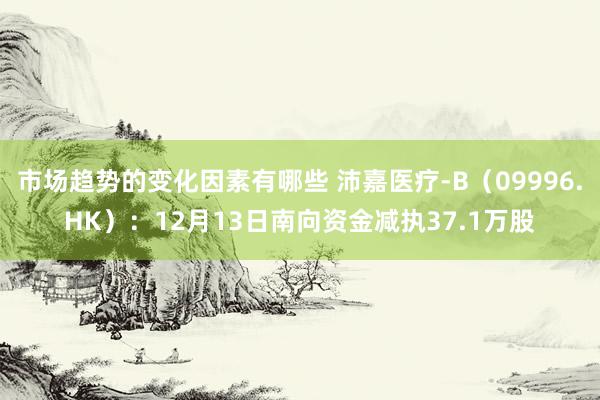 市场趋势的变化因素有哪些 沛嘉医疗-B（09996.HK）：12月13日南向资金减执37.1万股