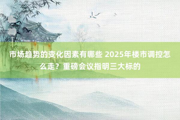 市场趋势的变化因素有哪些 2025年楼市调控怎么走？重磅会议指明三大标的