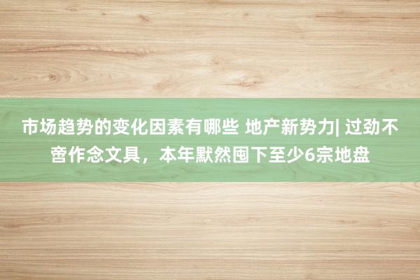 市场趋势的变化因素有哪些 地产新势力| 过劲不啻作念文具，本年默然囤下至少6宗地盘