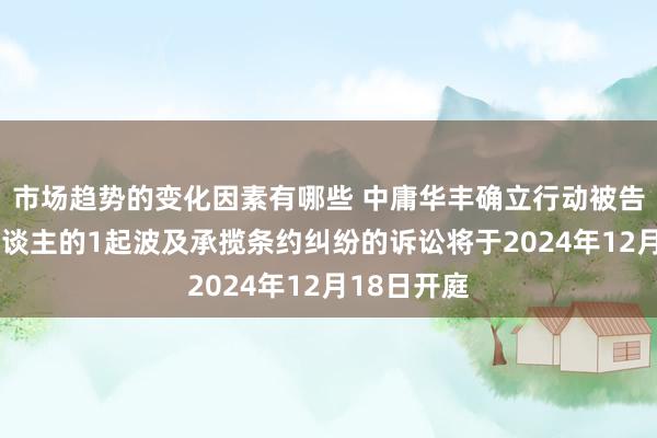 市场趋势的变化因素有哪些 中庸华丰确立行动被告/被上诉东谈主的1起波及承揽条约纠纷的诉讼将于2024年12月18日开庭