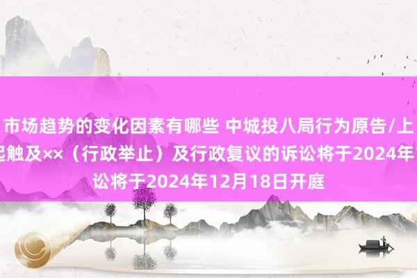 市场趋势的变化因素有哪些 中城投八局行为原告/上诉东谈主的1起触及××（行政举止）及行政复议的诉讼将于2024年12月18日开庭