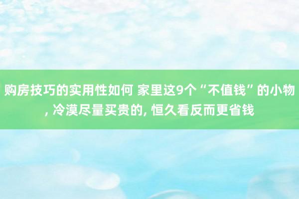 购房技巧的实用性如何 家里这9个“不值钱”的小物, 冷漠尽量买贵的, 恒久看反而更省钱