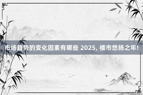 市场趋势的变化因素有哪些 2025, 楼市悠扬之年!