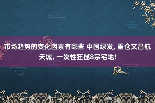 市场趋势的变化因素有哪些 中国绿发, 重仓文昌航天城, 一次性狂揽8宗宅地!