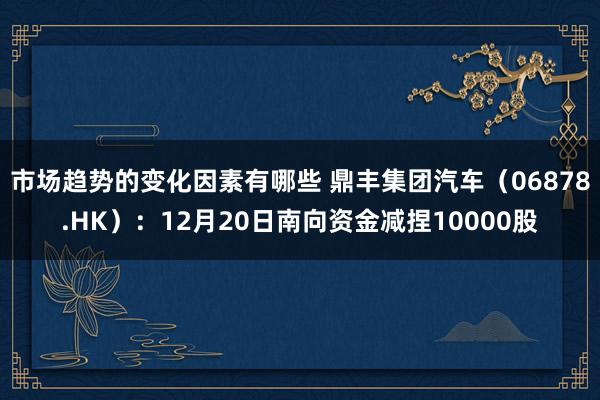 市场趋势的变化因素有哪些 鼎丰集团汽车（06878.HK）：12月20日南向资金减捏10000股