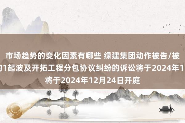 市场趋势的变化因素有哪些 绿建集团动作被告/被上诉东谈主的1起波及开拓工程分包协议纠纷的诉讼将于2024年12月24日开庭