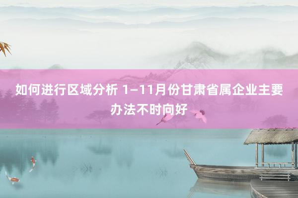 如何进行区域分析 1—11月份甘肃省属企业主要办法不时向好