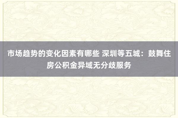 市场趋势的变化因素有哪些 深圳等五城：鼓舞住房公积金异域无分歧服务