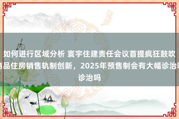 如何进行区域分析 寰宇住建责任会议首提疯狂鼓吹商品住房销售轨制创新，2025年预售制会有大幅诊治吗