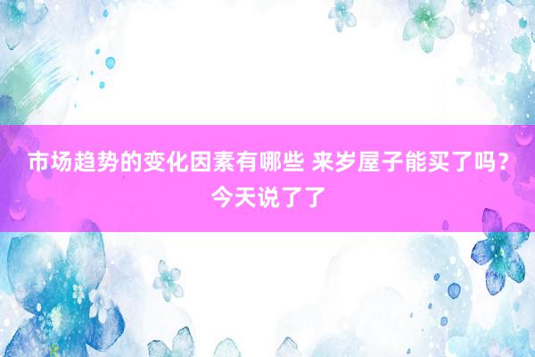 市场趋势的变化因素有哪些 来岁屋子能买了吗？今天说了了