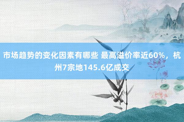 市场趋势的变化因素有哪些 最高溢价率近60%，杭州7宗地145.6亿成交