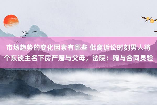 市场趋势的变化因素有哪些 仳离诉讼时刻男人将个东谈主名下房产赠与父母，法院：赠与合同灵验