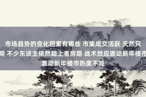 市场趋势的变化因素有哪些 市集成交活跃 天然只消一天假期 不少东谈主依然踏上看房路 战术效应激动新年楼市热度不减