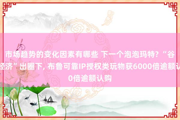 市场趋势的变化因素有哪些 下一个泡泡玛特? “谷子经济”出圈下, 布鲁可靠IP授权类玩物获6000倍逾额认购