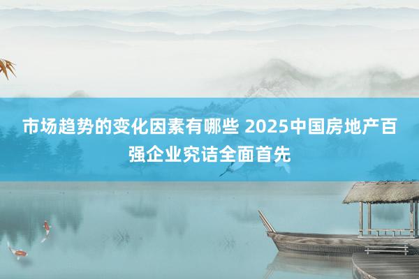 市场趋势的变化因素有哪些 2025中国房地产百强企业究诘全面首先