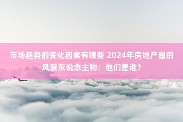 市场趋势的变化因素有哪些 2024年房地产圈的风浪东说念主物：他们是谁？