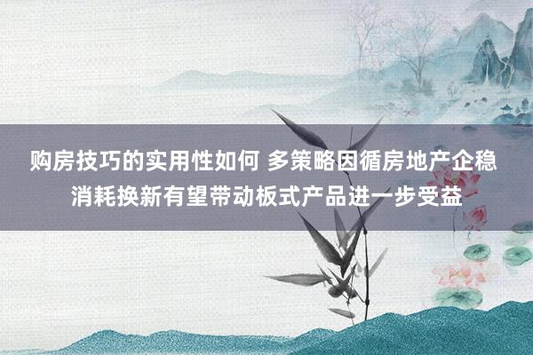 购房技巧的实用性如何 多策略因循房地产企稳 消耗换新有望带动板式产品进一步受益