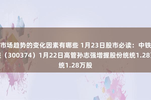 市场趋势的变化因素有哪些 1月23日股市必读：中铁安装（300374）1月22日高管孙志强增握股份统统1.28万股