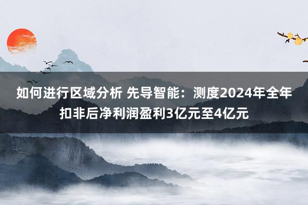 如何进行区域分析 先导智能：测度2024年全年扣非后净利润盈利3亿元至4亿元