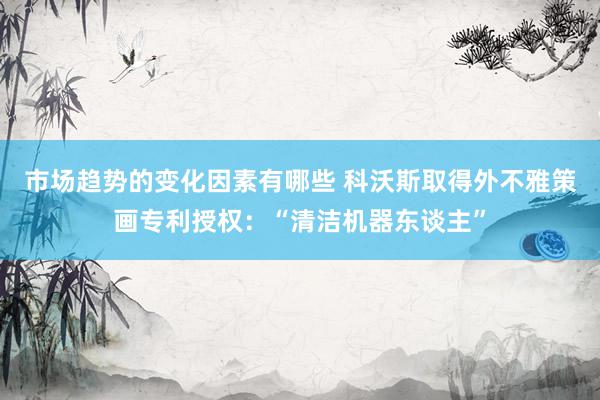 市场趋势的变化因素有哪些 科沃斯取得外不雅策画专利授权：“清洁机器东谈主”