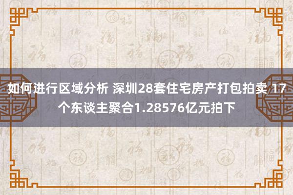 如何进行区域分析 深圳28套住宅房产打包拍卖 17个东谈主聚合1.28576亿元拍下