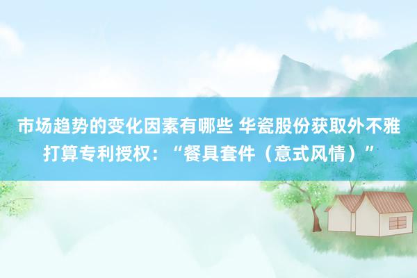 市场趋势的变化因素有哪些 华瓷股份获取外不雅打算专利授权：“餐具套件（意式风情）”