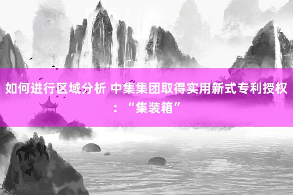 如何进行区域分析 中集集团取得实用新式专利授权：“集装箱”