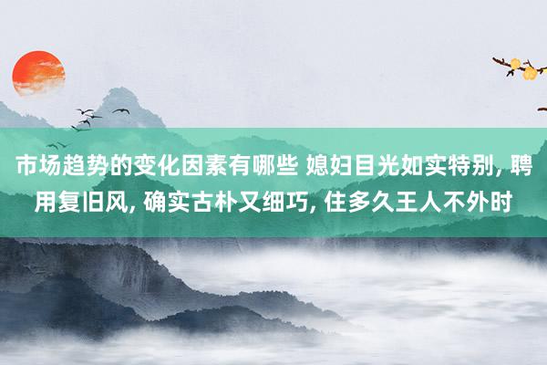 市场趋势的变化因素有哪些 媳妇目光如实特别, 聘用复旧风, 确实古朴又细巧, 住多久王人不外时