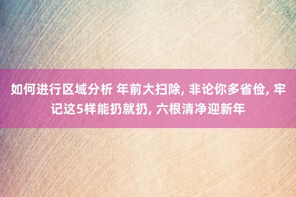 如何进行区域分析 年前大扫除, 非论你多省俭, 牢记这5样能扔就扔, 六根清净迎新年