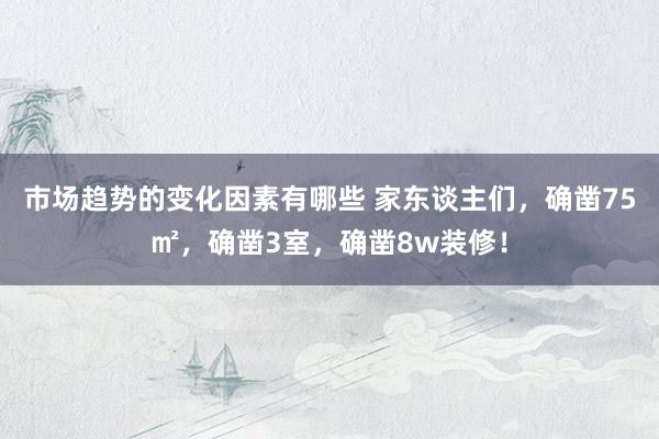 市场趋势的变化因素有哪些 家东谈主们，确凿75㎡，确凿3室，确凿8w装修！