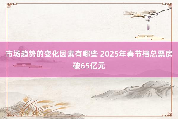 市场趋势的变化因素有哪些 2025年春节档总票房破65亿元