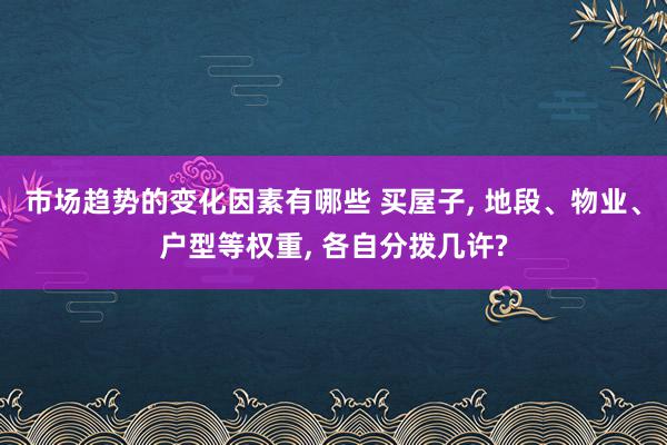 市场趋势的变化因素有哪些 买屋子, 地段、物业、户型等权重, 各自分拨几许?